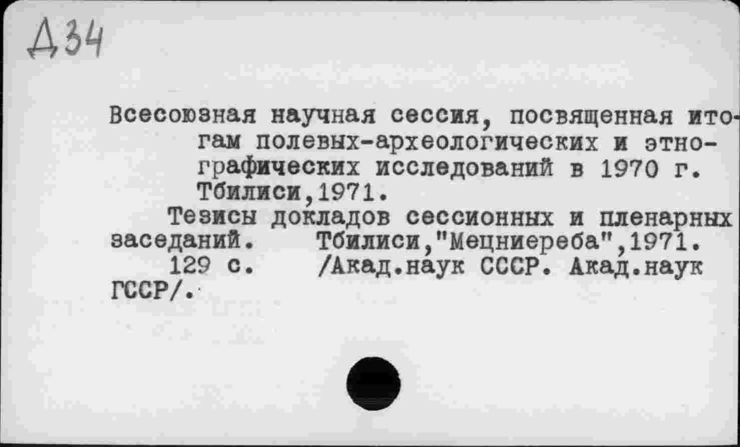 ﻿АЬЧ
Всесоюзная научная сессия, посвященная ИТО' гам полевых-археологических и этнографических исследований в 1970 г. Тбилиси,1971.
Тезисы докладов сессионных и пленарных заседаний.	Тбилиси, ’’Мецниереба”, 1971.
129 с. /Акад.наук СССР. Акад.наук ГССР/.